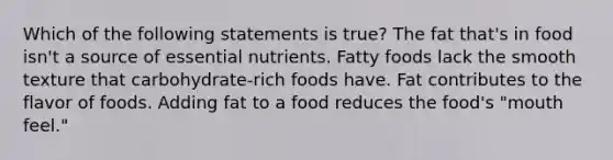 Which of the following statements is true? The fat that's in food isn't a source of essential nutrients. Fatty foods lack the smooth texture that carbohydrate-rich foods have. Fat contributes to the flavor of foods. Adding fat to a food reduces the food's "mouth feel."