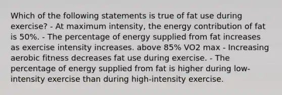 Which of the following statements is true of fat use during exercise? - At maximum intensity, the energy contribution of fat is 50%. - The percentage of energy supplied from fat increases as exercise intensity increases. above 85% VO2 max - Increasing aerobic fitness decreases fat use during exercise. - The percentage of energy supplied from fat is higher during low-intensity exercise than during high-intensity exercise.