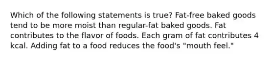 Which of the following statements is true? Fat-free baked goods tend to be more moist than regular-fat baked goods. Fat contributes to the flavor of foods. Each gram of fat contributes 4 kcal. Adding fat to a food reduces the food's "mouth feel."