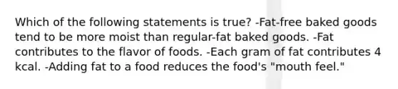 Which of the following statements is true? -Fat-free baked goods tend to be more moist than regular-fat baked goods. -Fat contributes to the flavor of foods. -Each gram of fat contributes 4 kcal. -Adding fat to a food reduces the food's "mouth feel."