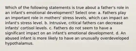 Which of the following statements is true about a father's role in an infant's emotional development? Select one: a. Fathers play an important role in mothers' stress levels, which can impact an infant's stress level. b. Intrusive, critical fathers can decrease infants' cortisol levels. c. Fathers do not seem to have a significant impact on an infant's emotional development. d. An abused infant is more likely to have an unusually overdeveloped hypothalamus.