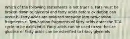 Which of the following statements is not true? a. Fats must be broken down to glycerol and fatty acids before oxidation can occur b. Fatty acids are oxidized stepwise into two-carbon fragments c. Two-carbon fragments of fatty acids enter the TCA cycle to be oxidized d. Fatty acids can be used to synthesize glucose e. Fatty acids can be esterified to triacylglycerols