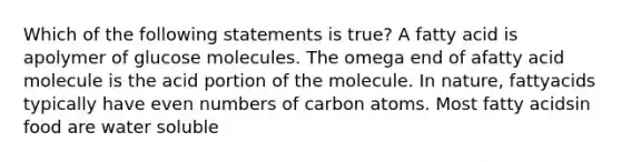 Which of the following statements is true? A fatty acid is apolymer of glucose molecules. The omega end of afatty acid molecule is the acid portion of the molecule. In nature, fattyacids typically have even numbers of carbon atoms. Most fatty acidsin food are water soluble