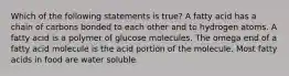 Which of the following statements is true? A fatty acid has a chain of carbons bonded to each other and to hydrogen atoms. A fatty acid is a polymer of glucose molecules. The omega end of a fatty acid molecule is the acid portion of the molecule. Most fatty acids in food are water soluble.