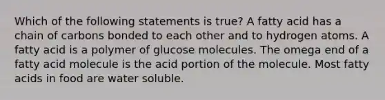 Which of the following statements is true? A fatty acid has a chain of carbons bonded to each other and to hydrogen atoms. A fatty acid is a polymer of glucose molecules. The omega end of a fatty acid molecule is the acid portion of the molecule. Most fatty acids in food are water soluble.