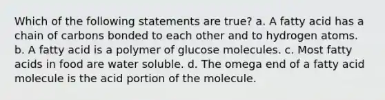 Which of the following statements are true? a. A fatty acid has a chain of carbons bonded to each other and to hydrogen atoms. b. A fatty acid is a polymer of glucose molecules. c. Most fatty acids in food are water soluble. d. The omega end of a fatty acid molecule is the acid portion of the molecule.