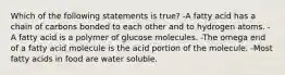 Which of the following statements is true? -A fatty acid has a chain of carbons bonded to each other and to hydrogen atoms. -A fatty acid is a polymer of glucose molecules. -The omega end of a fatty acid molecule is the acid portion of the molecule. -Most fatty acids in food are water soluble.