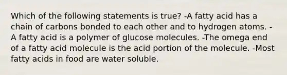 Which of the following statements is true? -A fatty acid has a chain of carbons bonded to each other and to hydrogen atoms. -A fatty acid is a polymer of glucose molecules. -The omega end of a fatty acid molecule is the acid portion of the molecule. -Most fatty acids in food are water soluble.