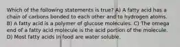 Which of the following statements is true? A) A fatty acid has a chain of carbons bonded to each other and to hydrogen atoms. B) A fatty acid is a polymer of glucose molecules. C) The omega end of a fatty acid molecule is the acid portion of the molecule. D) Most fatty acids in food are water soluble.