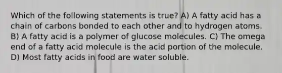 Which of the following statements is true? A) A fatty acid has a chain of carbons bonded to each other and to hydrogen atoms. B) A fatty acid is a polymer of glucose molecules. C) The omega end of a fatty acid molecule is the acid portion of the molecule. D) Most fatty acids in food are water soluble.