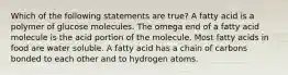 Which of the following statements are true? A fatty acid is a polymer of glucose molecules. The omega end of a fatty acid molecule is the acid portion of the molecule. Most fatty acids in food are water soluble. A fatty acid has a chain of carbons bonded to each other and to hydrogen atoms.