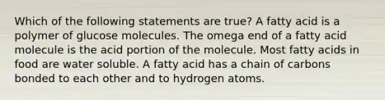 Which of the following statements are true? A fatty acid is a polymer of glucose molecules. The omega end of a fatty acid molecule is the acid portion of the molecule. Most fatty acids in food are water soluble. A fatty acid has a chain of carbons bonded to each other and to hydrogen atoms.