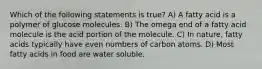 Which of the following statements is true? A) A fatty acid is a polymer of glucose molecules. B) The omega end of a fatty acid molecule is the acid portion of the molecule. C) In nature, fatty acids typically have even numbers of carbon atoms. D) Most fatty acids in food are water soluble.