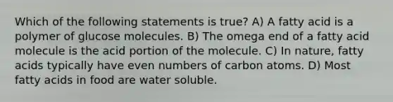 Which of the following statements is true? A) A fatty acid is a polymer of glucose molecules. B) The omega end of a fatty acid molecule is the acid portion of the molecule. C) In nature, fatty acids typically have even numbers of carbon atoms. D) Most fatty acids in food are water soluble.