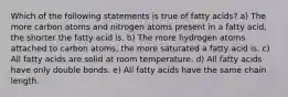 Which of the following statements is true of fatty acids? a) The more carbon atoms and nitrogen atoms present in a fatty acid, the shorter the fatty acid is. b) The more hydrogen atoms attached to carbon atoms, the more saturated a fatty acid is. c) All fatty acids are solid at room temperature. d) All fatty acids have only double bonds. e) All fatty acids have the same chain length.