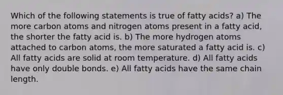 Which of the following statements is true of fatty acids? a) The more carbon atoms and nitrogen atoms present in a fatty acid, the shorter the fatty acid is. b) The more hydrogen atoms attached to carbon atoms, the more saturated a fatty acid is. c) All fatty acids are solid at room temperature. d) All fatty acids have only double bonds. e) All fatty acids have the same chain length.