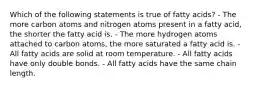 Which of the following statements is true of fatty acids? - The more carbon atoms and nitrogen atoms present in a fatty acid, the shorter the fatty acid is. - The more hydrogen atoms attached to carbon atoms, the more saturated a fatty acid is. - All fatty acids are solid at room temperature. - All fatty acids have only double bonds. - All fatty acids have the same chain length.