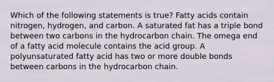 Which of the following statements is true? Fatty acids contain nitrogen, hydrogen, and carbon. A saturated fat has a triple bond between two carbons in the hydrocarbon chain. The omega end of a fatty acid molecule contains the acid group. A polyunsaturated fatty acid has two or more double bonds between carbons in the hydrocarbon chain.