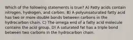 Which of the following statements is true? A) Fatty acids contain nitrogen, hydrogen, and carbon. B) A polyunsaturated fatty acid has two or more double bonds between carbons in the hydrocarbon chain. C) The omega end of a fatty acid molecule contains the acid group. D) A saturated fat has a triple bond between two carbons in the hydrocarbon chain.