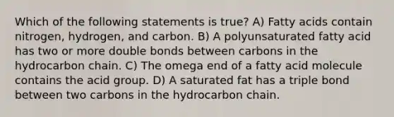 Which of the following statements is true? A) Fatty acids contain nitrogen, hydrogen, and carbon. B) A polyunsaturated fatty acid has two or more double bonds between carbons in the hydrocarbon chain. C) The omega end of a fatty acid molecule contains the acid group. D) A saturated fat has a triple bond between two carbons in the hydrocarbon chain.