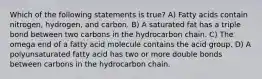 Which of the following statements is true? A) Fatty acids contain nitrogen, hydrogen, and carbon. B) A saturated fat has a triple bond between two carbons in the hydrocarbon chain. C) The omega end of a fatty acid molecule contains the acid group. D) A polyunsaturated fatty acid has two or more double bonds between carbons in the hydrocarbon chain.