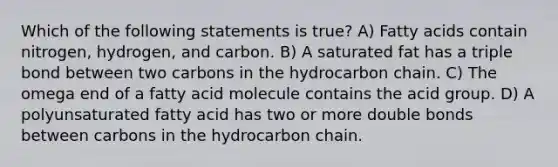 Which of the following statements is true? A) Fatty acids contain nitrogen, hydrogen, and carbon. B) A saturated fat has a triple bond between two carbons in the hydrocarbon chain. C) The omega end of a fatty acid molecule contains the acid group. D) A polyunsaturated fatty acid has two or more double bonds between carbons in the hydrocarbon chain.