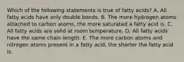 Which of the following statements is true of fatty acids? A. All fatty acids have only double bonds. B. The more hydrogen atoms attached to carbon atoms, the more saturated a fatty acid is. C. All fatty acids are solid at room temperature. D. All fatty acids have the same chain length. E. The more carbon atoms and nitrogen atoms present in a fatty acid, the shorter the fatty acid is.