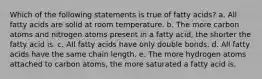 Which of the following statements is true of fatty acids? a. All fatty acids are solid at room temperature. b. The more carbon atoms and nitrogen atoms present in a fatty acid, the shorter the fatty acid is. c. All fatty acids have only double bonds. d. All fatty acids have the same chain length. e. The more hydrogen atoms attached to carbon atoms, the more saturated a fatty acid is.