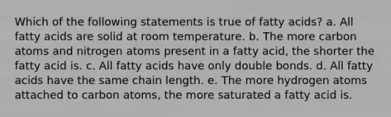 Which of the following statements is true of fatty acids? a. All fatty acids are solid at room temperature. b. The more carbon atoms and nitrogen atoms present in a fatty acid, the shorter the fatty acid is. c. All fatty acids have only double bonds. d. All fatty acids have the same chain length. e. The more hydrogen atoms attached to carbon atoms, the more saturated a fatty acid is.