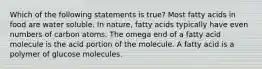 Which of the following statements is true? Most fatty acids in food are water soluble. In nature, fatty acids typically have even numbers of carbon atoms. The omega end of a fatty acid molecule is the acid portion of the molecule. A fatty acid is a polymer of glucose molecules.