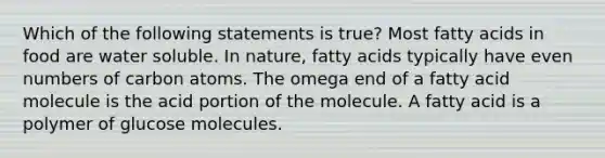 Which of the following statements is true? Most fatty acids in food are water soluble. In nature, fatty acids typically have even numbers of carbon atoms. The omega end of a fatty acid molecule is the acid portion of the molecule. A fatty acid is a polymer of glucose molecules.