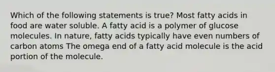 Which of the following statements is true? Most fatty acids in food are water soluble. A fatty acid is a polymer of glucose molecules. In nature, fatty acids typically have even numbers of carbon atoms The omega end of a fatty acid molecule is the acid portion of the molecule.