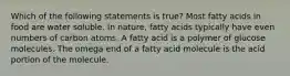 Which of the following statements is true? Most fatty acids in food are water soluble. In nature, fatty acids typically have even numbers of carbon atoms. A fatty acid is a polymer of glucose molecules. The omega end of a fatty acid molecule is the acid portion of the molecule.