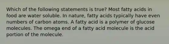 Which of the following statements is true? Most fatty acids in food are water soluble. In nature, fatty acids typically have <a href='https://www.questionai.com/knowledge/ki4hctpp5V-even-number' class='anchor-knowledge'>even number</a>s of carbon atoms. A fatty acid is a polymer of glucose molecules. The omega end of a fatty acid molecule is the acid portion of the molecule.