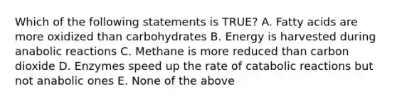 Which of the following statements is TRUE? A. Fatty acids are more oxidized than carbohydrates B. Energy is harvested during anabolic reactions C. Methane is more reduced than carbon dioxide D. Enzymes speed up the rate of catabolic reactions but not anabolic ones E. None of the above