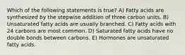Which of the following statements is true? A) Fatty acids are synthesized by the stepwise addition of three carbon units. B) Unsaturated fatty acids are usually branched. C) Fatty acids with 24 carbons are most common. D) Saturated fatty acids have no double bonds between carbons. E) Hormones are unsaturated fatty acids.