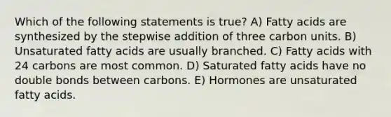 Which of the following statements is true? A) Fatty acids are synthesized by the stepwise addition of three carbon units. B) Unsaturated fatty acids are usually branched. C) Fatty acids with 24 carbons are most common. D) Saturated fatty acids have no double bonds between carbons. E) Hormones are unsaturated fatty acids.