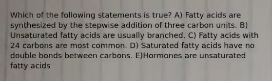 Which of the following statements is true? A) Fatty acids are synthesized by the stepwise addition of three carbon units. B) Unsaturated fatty acids are usually branched. C) Fatty acids with 24 carbons are most common. D) Saturated fatty acids have no double bonds between carbons. E)Hormones are unsaturated fatty acids