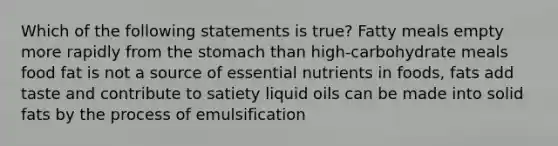 Which of the following statements is true? Fatty meals empty more rapidly from the stomach than high-carbohydrate meals food fat is not a source of essential nutrients in foods, fats add taste and contribute to satiety liquid oils can be made into solid fats by the process of emulsification