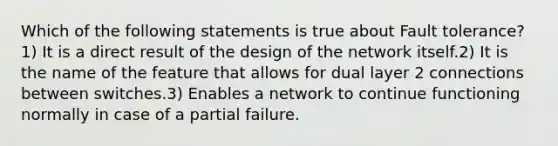 Which of the following statements is true about Fault tolerance?1) It is a direct result of the design of the network itself.2) It is the name of the feature that allows for dual layer 2 connections between switches.3) Enables a network to continue functioning normally in case of a partial failure.