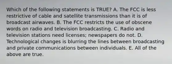 Which of the following statements is TRUE? A. The FCC is less restrictive of cable and satellite transmissions than it is of broadcast airwaves. B. The FCC restricts the use of obscene words on radio and television broadcasting. C. Radio and television stations need licenses; newspapers do not. D. Technological changes is blurring the lines between broadcasting and private communications between individuals. E. All of the above are true.