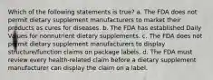 Which of the following statements is true? a. The FDA does not permit dietary supplement manufacturers to market their products as cures for diseases. b. The FDA has established Daily Values for nonnutrient dietary supplements. c. The FDA does not permit dietary supplement manufacturers to display structure/function claims on package labels. d. The FDA must review every health-related claim before a dietary supplement manufacturer can display the claim on a label.