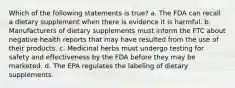 Which of the following statements is true? a. The FDA can recall a dietary supplement when there is evidence it is harmful. b. Manufacturers of dietary supplements must inform the FTC about negative health reports that may have resulted from the use of their products. c. Medicinal herbs must undergo testing for safety and effectiveness by the FDA before they may be marketed. d. The EPA regulates the labeling of dietary supplements.