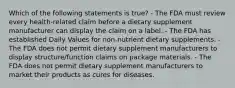 Which of the following statements is true? - The FDA must review every health-related claim before a dietary supplement manufacturer can display the claim on a label. - The FDA has established Daily Values for non-nutrient dietary supplements. - The FDA does not permit dietary supplement manufacturers to display structure/function claims on package materials. - The FDA does not permit dietary supplement manufacturers to market their products as cures for diseases.