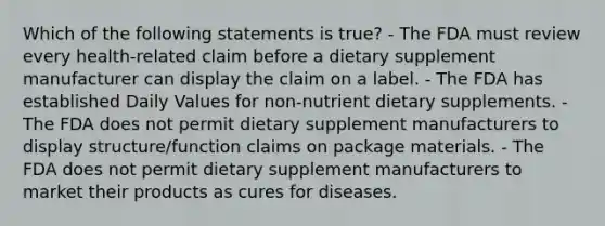 Which of the following statements is true? - The FDA must review every health-related claim before a dietary supplement manufacturer can display the claim on a label. - The FDA has established Daily Values for non-nutrient dietary supplements. - The FDA does not permit dietary supplement manufacturers to display structure/function claims on package materials. - The FDA does not permit dietary supplement manufacturers to market their products as cures for diseases.