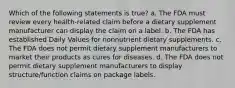 Which of the following statements is true? a. The FDA must review every health-related claim before a dietary supplement manufacturer can display the claim on a label. b. The FDA has established Daily Values for nonnutrient dietary supplements. c. The FDA does not permit dietary supplement manufacturers to market their products as cures for diseases. d. The FDA does not permit dietary supplement manufacturers to display structure/function claims on package labels.