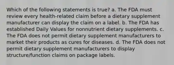 Which of the following statements is true? a. The FDA must review every health-related claim before a dietary supplement manufacturer can display the claim on a label. b. The FDA has established Daily Values for nonnutrient dietary supplements. c. The FDA does not permit dietary supplement manufacturers to market their products as cures for diseases. d. The FDA does not permit dietary supplement manufacturers to display structure/function claims on package labels.