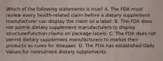 Which of the following statements is true? A. The FDA must review every health-related claim before a dietary supplement manufacturer can display the claim on a label. B. The FDA does not permit dietary supplement manufacturers to display structure/function claims on package labels. C. The FDA does not permit dietary supplement manufacturers to market their products as cures for diseases. D. The FDA has established Daily Values for nonnutrient dietary supplements.