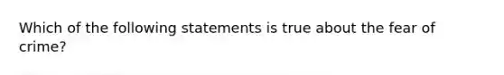 Which of the following statements is true about the fear of crime?