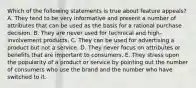 Which of the following statements is true about feature appeals? A. They tend to be very informative and present a number of attributes that can be used as the basis for a rational purchase decision. B. They are never used for technical and high-involvement products. C. They can be used for advertising a product but not a service. D. They never focus on attributes or benefits that are important to consumers. E. They stress upon the popularity of a product or service by pointing out the number of consumers who use the brand and the number who have switched to it.